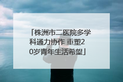 株洲市二医院多学科通力协作 重塑20岁青年生活希望