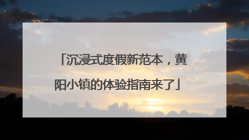沉浸式度假新范本，黄阳小镇的体验指南来了