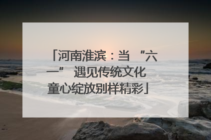 河南淮滨：当 “六一” 遇见传统文化 童心绽放别样精彩