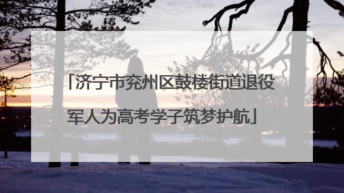 济宁市兖州区鼓楼街道退役军人为高考学子筑梦护航