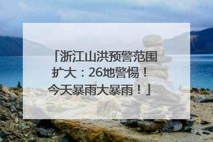 浙江山洪预警范围扩大：26地警惕！今天暴雨大暴雨！