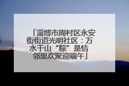 淄博市周村区永安街街道光明社区：万水千山“粽”是情 邻里欢聚迎端午
