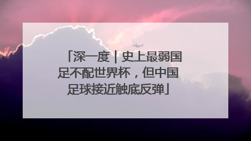 深一度｜史上最弱国足不配世界杯，但中国足球接近触底反弹