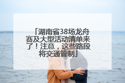 湖南省38场龙舟赛及大型活动清单来了！注意，这些路段将交通管制