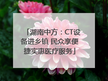 湖南中方：CT设备进乡镇 民众享便捷实惠医疗服务