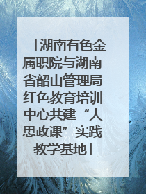 湖南有色金属职院与湖南省韶山管理局红色教育培训中心共建“大思政课”实践教学基地