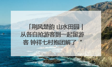 荆风楚韵 山水田园｜从各自抢游客到一起留游客 钟祥七村抱团解了“乡愁”添了“乡酬”