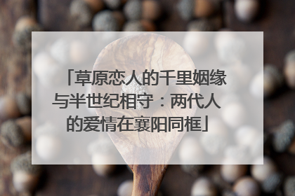 草原恋人的千里姻缘与半世纪相守：两代人的爱情在襄阳同框