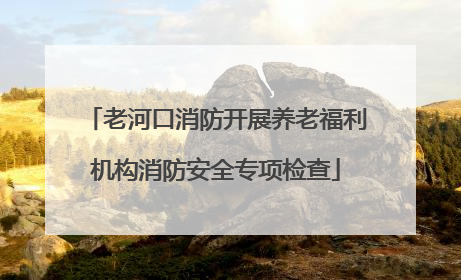老河口消防开展养老福利机构消防安全专项检查