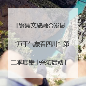 聚焦文旅融合发展 “万千气象看四川”第二季度集中采访启动