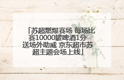 苏超燃爆赛场 每场比赛10000罐啤酒1分送场外助威 京东超市苏超主题会场上线