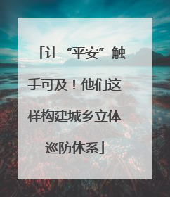 让“平安”触手可及！他们这样构建城乡立体巡防体系