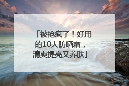 被抢疯了！好用的10大防晒霜，清爽提亮又养肤