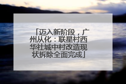 迈入新阶段，广州从化：联星村西华社城中村改造现状拆除全面完成