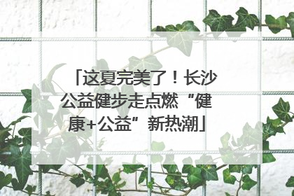 这夏完美了！长沙公益健步走点燃“健康+公益”新热潮
