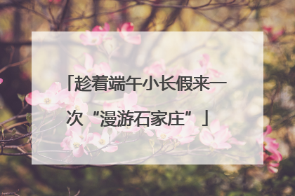 趁着端午小长假来一次“漫游石家庄”