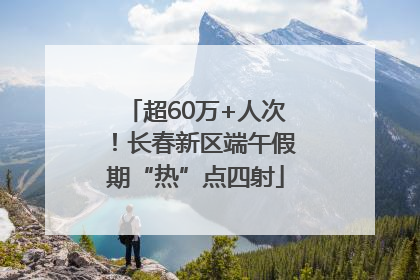 超60万+人次！长春新区端午假期“热”点四射