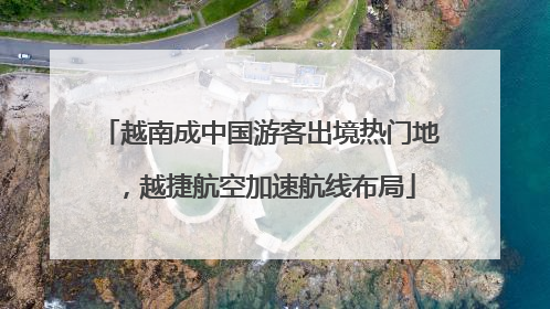 越南成中国游客出境热门地，越捷航空加速航线布局