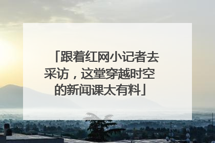跟着红网小记者去采访，这堂穿越时空的新闻课太有料