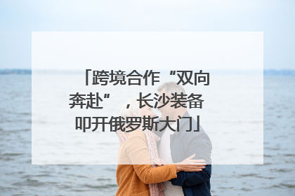 跨境合作“双向奔赴”，长沙装备叩开俄罗斯大门