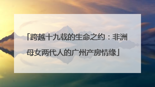 跨越十九载的生命之约：非洲母女两代人的广州产房情缘
