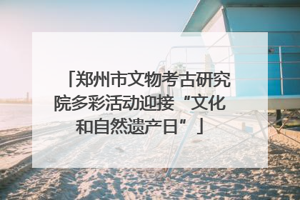 郑州市文物考古研究院多彩活动迎接“文化和自然遗产日”