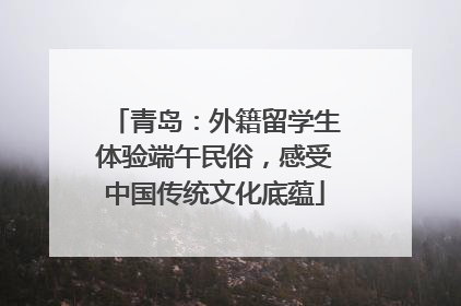 青岛：外籍留学生体验端午民俗，感受中国传统文化底蕴