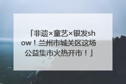 非遗×童艺×银发show！兰州市城关区这场公益集市火热开市！