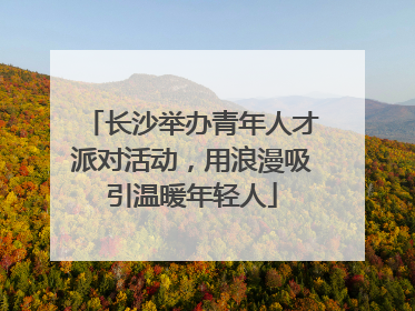 长沙举办青年人才派对活动，用浪漫吸引温暖年轻人