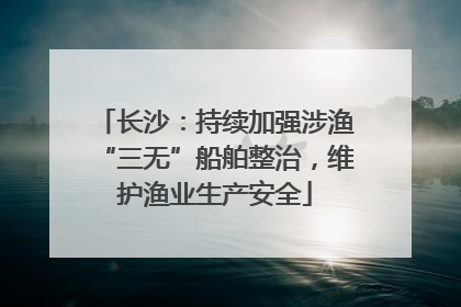 长沙：持续加强涉渔“三无”船舶整治，维护渔业生产安全