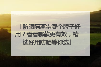防晒隔离霜哪个牌子好用？看看哪款更有效，精选好用防晒等你选