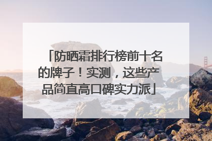 防晒霜排行榜前十名的牌子！实测，这些产品简直高口碑实力派