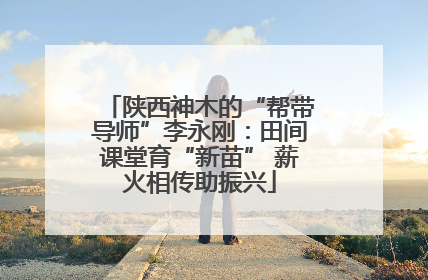 陕西神木的“帮带导师”李永刚：田间课堂育“新苗” 薪火相传助振兴