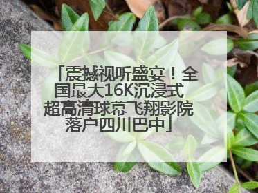 震撼视听盛宴！全国最大16K沉浸式超高清球幕飞翔影院落户四川巴中