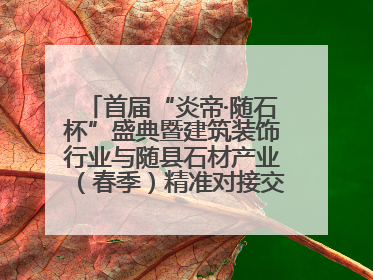 首届“炎帝·随石杯”盛典暨建筑装饰行业与随县石材产业（春季）精准对接交流会落幕