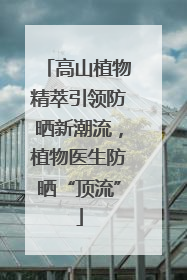 高山植物精萃引领防晒新潮流，植物医生防晒“顶流”