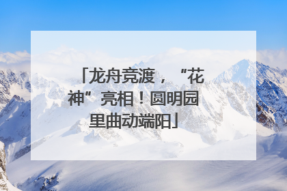 龙舟竞渡，“花神”亮相！圆明园里曲动端阳