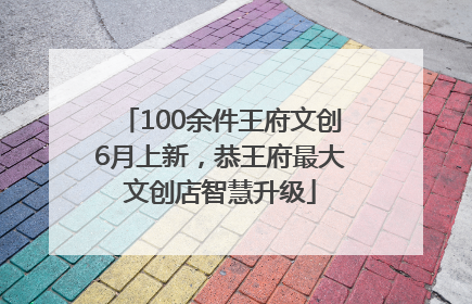 100余件王府文创6月上新，恭王府最大文创店智慧升级