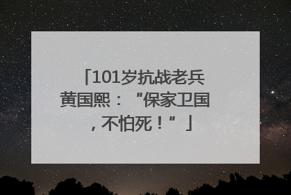 101岁抗战老兵黄国熙：“保家卫国，不怕死！”