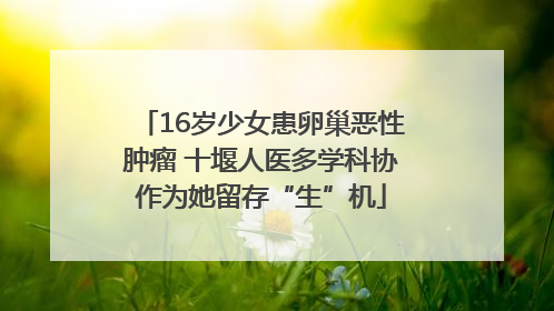 16岁少女患卵巢恶性肿瘤 十堰人医多学科协作为她留存“生”机