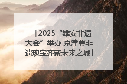 2025“雄安非遗大会”举办 京津冀非遗瑰宝齐聚未来之城