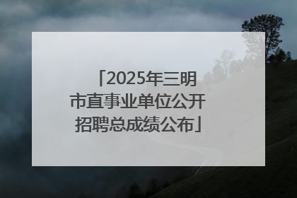 2025年三明市直事业单位公开招聘总成绩公布