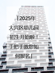 2025年大兴区幼儿园招生开始啦！手把手教您如何报名