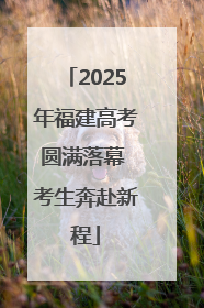 2025年福建高考圆满落幕 考生奔赴新程