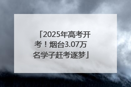 2025年高考开考！烟台3.07万名学子赶考逐梦