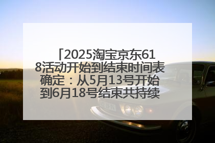 2025淘宝京东618活动开始到结束时间表确定：从5月13号开始到6月18号结束共持续37天附618红包口令及选购攻略一览