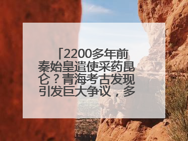 2200多年前秦始皇遣使采药昆仑？青海考古发现引发巨大争议，多方回应