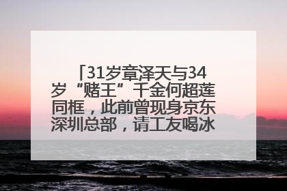 31岁章泽天与34岁“赌王”千金何超莲同框，此前曾现身京东深圳总部，请工友喝冰饮，点了300多杯