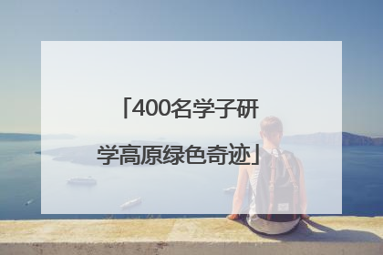 400名学子研学高原绿色奇迹