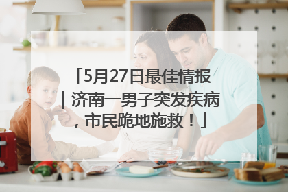 5月27日最佳情报｜济南一男子突发疾病，市民跪地施救！